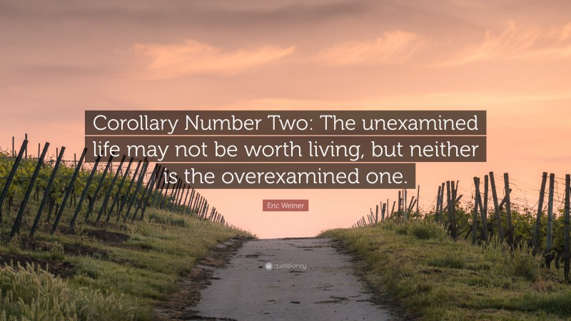 Eric Weiner Quote: “Corollary Number Two: The unexamined life may not be worth living, but neither is the overexamined one.”