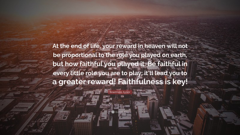 Israelmore Ayivor Quote: “At the end of life, your reward in heaven will not be proportional to the role you played on earth, but how faithful you played it. Be faithful in every little role you are to play; it’ll lead you to a greater reward! Faithfulness is key!”