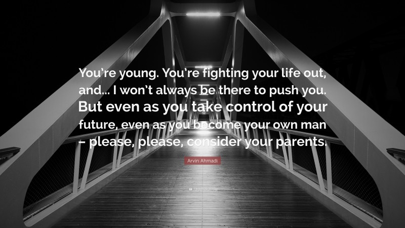Arvin Ahmadi Quote: “You’re young. You’re fighting your life out, and... I won’t always be there to push you. But even as you take control of your future, even as you become your own man – please, please, consider your parents.”