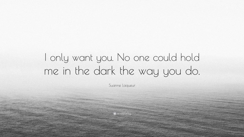 Suanne Laqueur Quote: “I only want you. No one could hold me in the dark the way you do.”