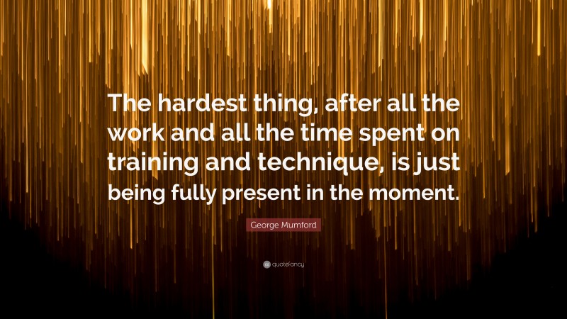 George Mumford Quote: “The hardest thing, after all the work and all the time spent on training and technique, is just being fully present in the moment.”