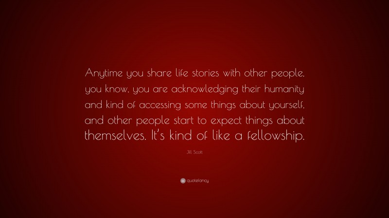 Jill Scott Quote: “Anytime you share life stories with other people, you know, you are acknowledging their humanity and kind of accessing some things about yourself, and other people start to expect things about themselves. It’s kind of like a fellowship.”