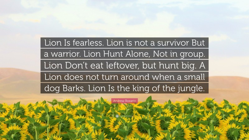 Andrew Rozario Quote: “Lion Is fearless. Lion is not a survivor But a warrior. Lion Hunt Alone, Not in group. Lion Don’t eat leftover, but hunt big. A Lion does not turn around when a small dog Barks. Lion Is the king of the jungle.”