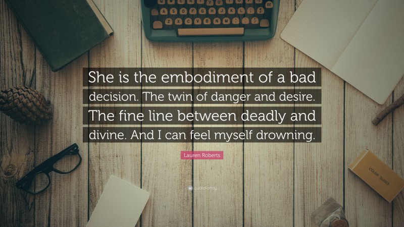 Lauren Roberts Quote: “She is the embodiment of a bad decision. The twin of danger and desire. The fine line between deadly and divine. And I can feel myself drowning.”