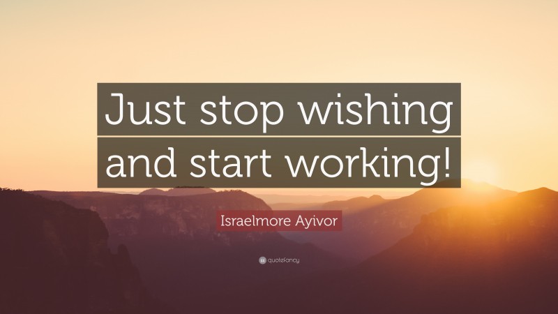 Israelmore Ayivor Quote: “Just stop wishing and start working!”