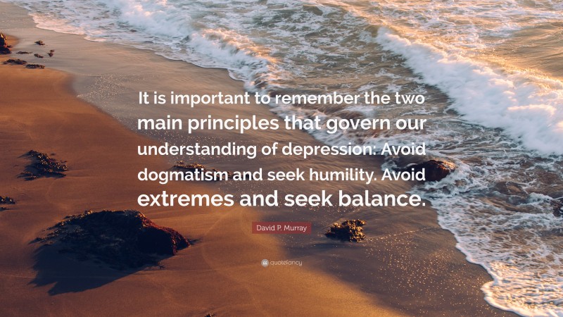 David P. Murray Quote: “It is important to remember the two main principles that govern our understanding of depression: Avoid dogmatism and seek humility. Avoid extremes and seek balance.”