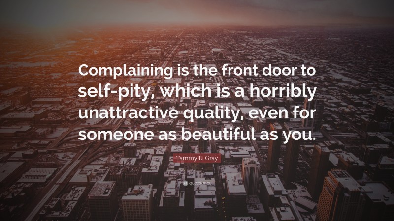 Tammy L. Gray Quote: “Complaining is the front door to self-pity, which is a horribly unattractive quality, even for someone as beautiful as you.”