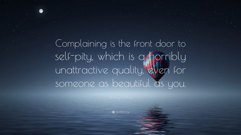 Tammy L. Gray Quote: “Complaining is the front door to self-pity, which is a horribly unattractive quality, even for someone as beautiful as you.”