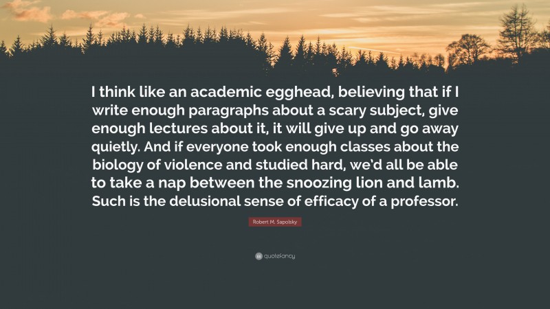 Robert M. Sapolsky Quote: “I think like an academic egghead, believing that if I write enough paragraphs about a scary subject, give enough lectures about it, it will give up and go away quietly. And if everyone took enough classes about the biology of violence and studied hard, we’d all be able to take a nap between the snoozing lion and lamb. Such is the delusional sense of efficacy of a professor.”