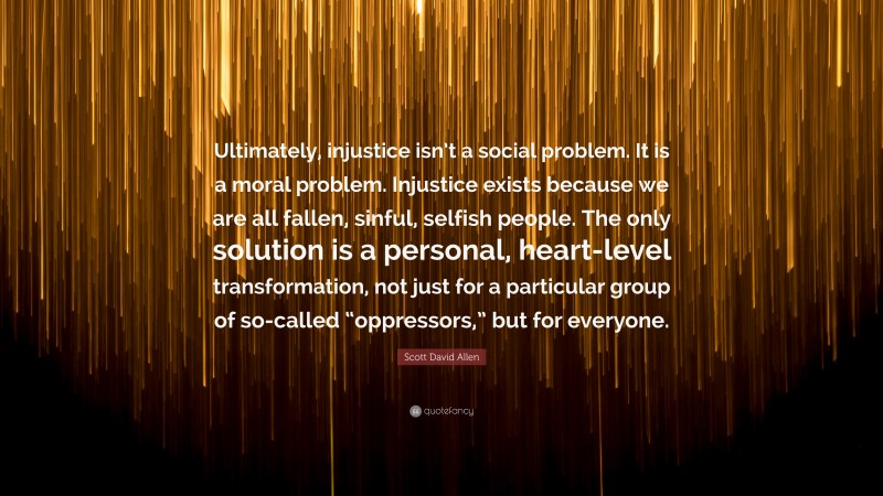Scott David Allen Quote: “Ultimately, injustice isn’t a social problem. It is a moral problem. Injustice exists because we are all fallen, sinful, selfish people. The only solution is a personal, heart-level transformation, not just for a particular group of so-called “oppressors,” but for everyone.”
