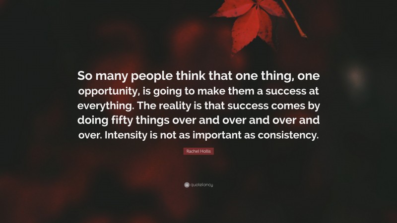 Rachel Hollis Quote: “So many people think that one thing, one opportunity, is going to make them a success at everything. The reality is that success comes by doing fifty things over and over and over and over. Intensity is not as important as consistency.”