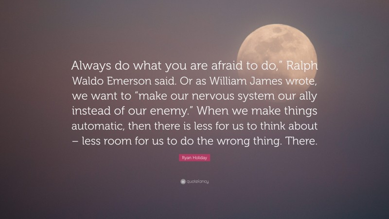 Ryan Holiday Quote: “Always do what you are afraid to do,” Ralph Waldo Emerson said. Or as William James wrote, we want to “make our nervous system our ally instead of our enemy.” When we make things automatic, then there is less for us to think about – less room for us to do the wrong thing. There.”