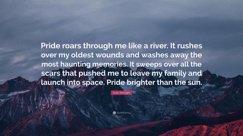 Scott Reintgen Quote: “Pride roars through me like a river. It rushes over my oldest wounds and washes away the most haunting memories. It sweeps over all the scars that pushed me to leave my family and launch into space. Pride brighter than the sun.”