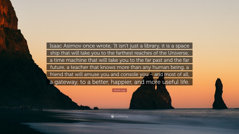 Brandt Legg Quote: “Isaac Asimov once wrote, ‘It isn’t just a library, it is a space ship that will take you to the farthest reaches of the Universe, a time machine that will take you to the far past and the far future, a teacher that knows more than any human being, a friend that will amuse you and console you – and most of all, a gateway, to a better, happier, and more useful life.”