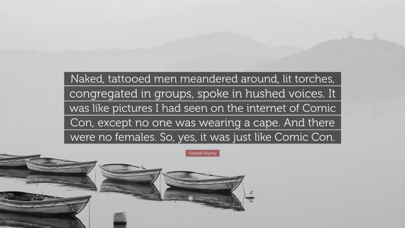 Heather Rigney Quote: “Naked, tattooed men meandered around, lit torches, congregated in groups, spoke in hushed voices. It was like pictures I had seen on the internet of Comic Con, except no one was wearing a cape. And there were no females. So, yes, it was just like Comic Con.”
