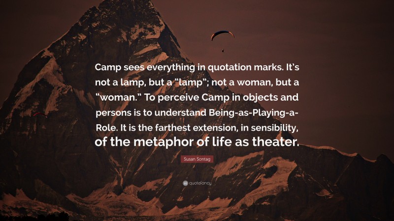 Susan Sontag Quote: “Camp sees everything in quotation marks. It’s not a lamp, but a “lamp”; not a woman, but a “woman.” To perceive Camp in objects and persons is to understand Being-as-Playing-a-Role. It is the farthest extension, in sensibility, of the metaphor of life as theater.”