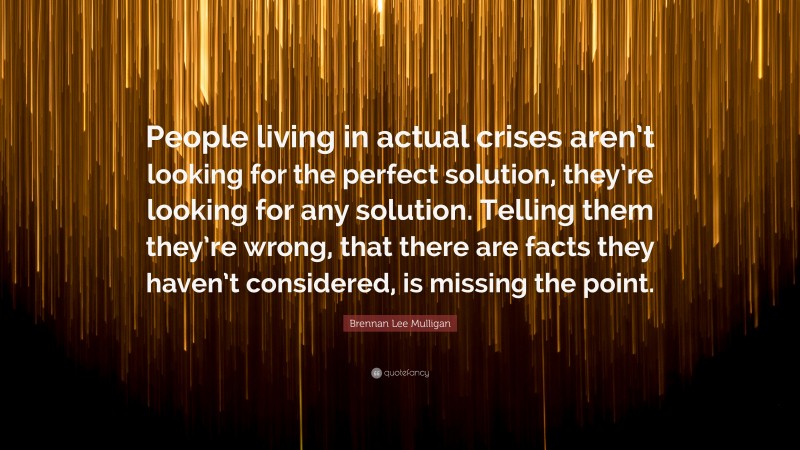 Brennan Lee Mulligan Quote: “People living in actual crises aren’t looking for the perfect solution, they’re looking for any solution. Telling them they’re wrong, that there are facts they haven’t considered, is missing the point.”