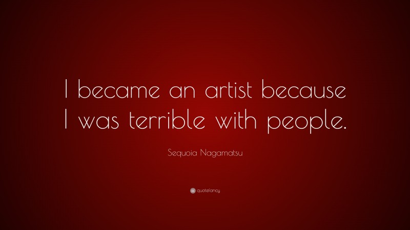 Sequoia Nagamatsu Quote: “I became an artist because I was terrible with people.”