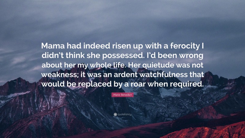 Marie Benedict Quote: “Mama had indeed risen up with a ferocity I didn’t think she possessed. I’d been wrong about her my whole life. Her quietude was not weakness; it was an ardent watchfulness that would be replaced by a roar when required.”