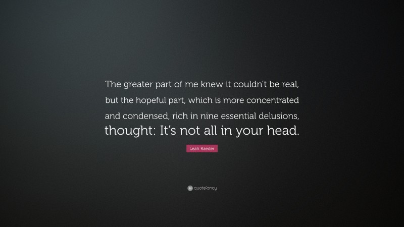 Leah Raeder Quote: “The greater part of me knew it couldn’t be real, but the hopeful part, which is more concentrated and condensed, rich in nine essential delusions, thought: It’s not all in your head.”