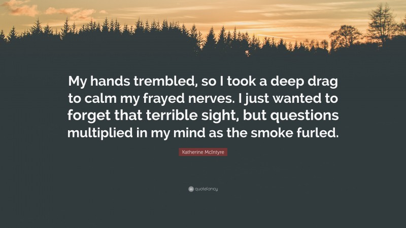 Katherine McIntyre Quote: “My hands trembled, so I took a deep drag to calm my frayed nerves. I just wanted to forget that terrible sight, but questions multiplied in my mind as the smoke furled.”