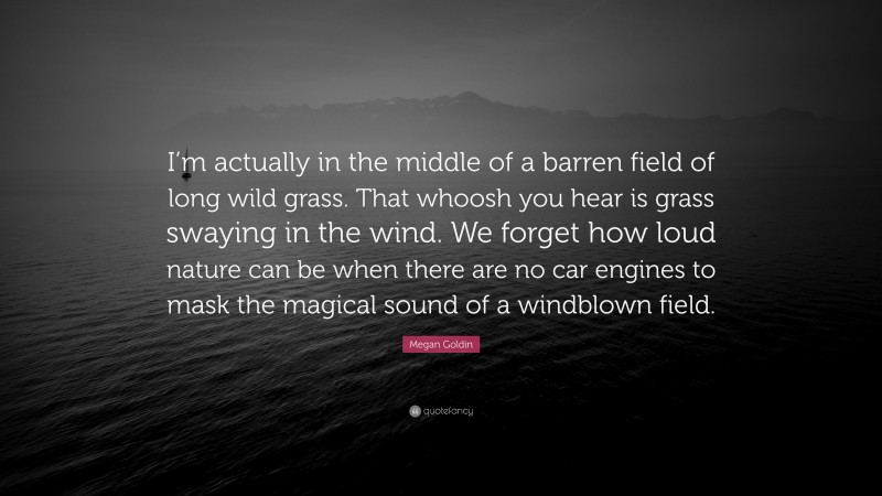 Megan Goldin Quote: “I’m actually in the middle of a barren field of long wild grass. That whoosh you hear is grass swaying in the wind. We forget how loud nature can be when there are no car engines to mask the magical sound of a windblown field.”