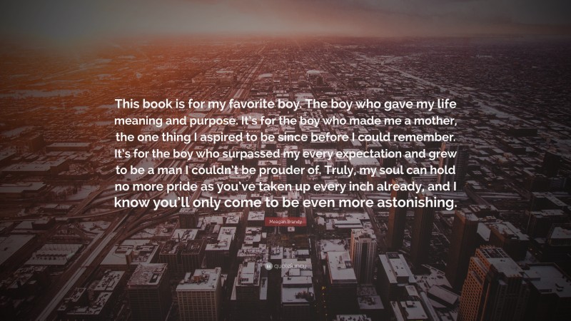 Meagan Brandy Quote: “This book is for my favorite boy. The boy who gave my life meaning and purpose. It’s for the boy who made me a mother, the one thing I aspired to be since before I could remember. It’s for the boy who surpassed my every expectation and grew to be a man I couldn’t be prouder of. Truly, my soul can hold no more pride as you’ve taken up every inch already, and I know you’ll only come to be even more astonishing.”