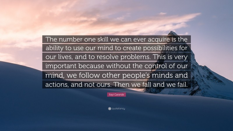 Itayi Garande Quote: “The number one skill we can ever acquire is the ability to use our mind to create possibilities for our lives, and to resolve problems. This is very important because without the control of our mind, we follow other people’s minds and actions, and not ours. Then we fall and we fail.”