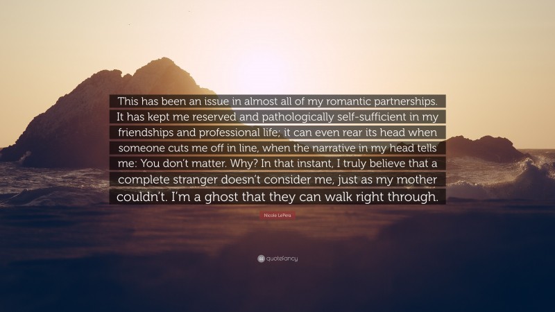 Nicole LePera Quote: “This has been an issue in almost all of my romantic partnerships. It has kept me reserved and pathologically self-sufficient in my friendships and professional life; it can even rear its head when someone cuts me off in line, when the narrative in my head tells me: You don’t matter. Why? In that instant, I truly believe that a complete stranger doesn’t consider me, just as my mother couldn’t. I’m a ghost that they can walk right through.”