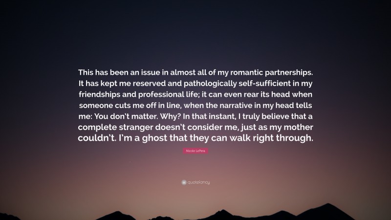 Nicole LePera Quote: “This has been an issue in almost all of my romantic partnerships. It has kept me reserved and pathologically self-sufficient in my friendships and professional life; it can even rear its head when someone cuts me off in line, when the narrative in my head tells me: You don’t matter. Why? In that instant, I truly believe that a complete stranger doesn’t consider me, just as my mother couldn’t. I’m a ghost that they can walk right through.”