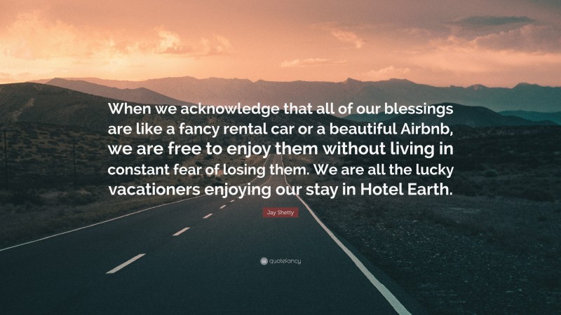 Jay Shetty Quote: “When we acknowledge that all of our blessings are like a fancy rental car or a beautiful Airbnb, we are free to enjoy them without living in constant fear of losing them. We are all the lucky vacationers enjoying our stay in Hotel Earth.”