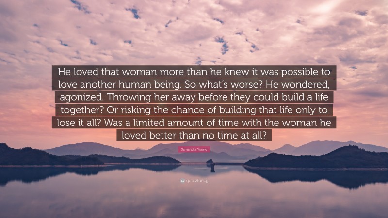 Samantha Young Quote: “He loved that woman more than he knew it was possible to love another human being. So what’s worse? He wondered, agonized. Throwing her away before they could build a life together? Or risking the chance of building that life only to lose it all? Was a limited amount of time with the woman he loved better than no time at all?”