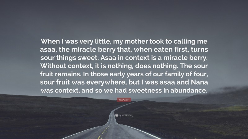 Yaa Gyasi Quote: “When I was very little, my mother took to calling me asaa, the miracle berry that, when eaten first, turns sour things sweet. Asaa in context is a miracle berry. Without context, it is nothing, does nothing. The sour fruit remains. In those early years of our family of four, sour fruit was everywhere, but I was asaa and Nana was context, and so we had sweetness in abundance.”