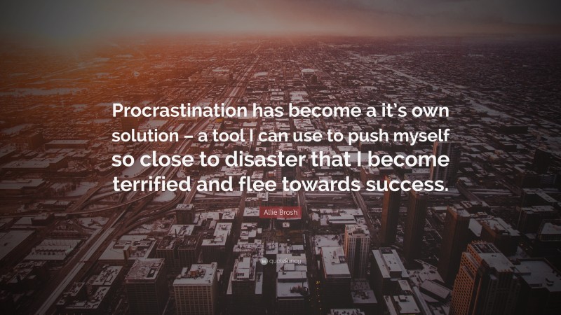 Allie Brosh Quote: “Procrastination has become a it’s own solution – a tool I can use to push myself so close to disaster that I become terrified and flee towards success.”