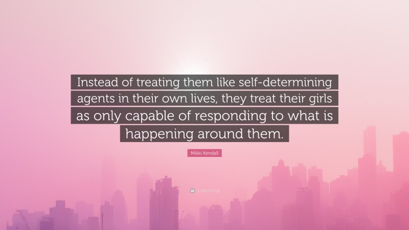 Mikki Kendall Quote: “Instead of treating them like self-determining agents in their own lives, they treat their girls as only capable of responding to what is happening around them.”