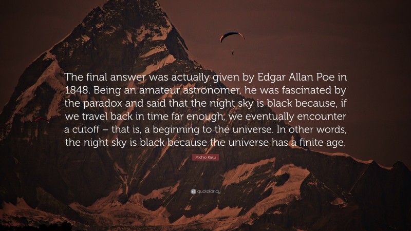Michio Kaku Quote: “The final answer was actually given by Edgar Allan Poe in 1848. Being an amateur astronomer, he was fascinated by the paradox and said that the night sky is black because, if we travel back in time far enough, we eventually encounter a cutoff – that is, a beginning to the universe. In other words, the night sky is black because the universe has a finite age.”