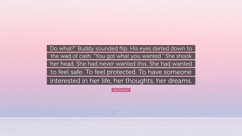 Karin Slaughter Quote: “Do what?” Buddy sounded flip. His eyes darted down to the wad of cash. “You got what you wanted.” She shook her head. She had never wanted this. She had wanted to feel safe. To feel protected. To have someone interested in her life, her thoughts, her dreams.”