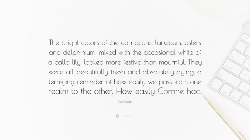 Sara Steger Quote: “The bright colors of the carnations, larkspurs, asters and delphinium, mixed with the occasional white of a calla lily, looked more festive than mournful. They were all beautifully fresh and absolutely dying, a terrifying reminder of how easily we pass from one realm to the other. How easily Corrine had.”