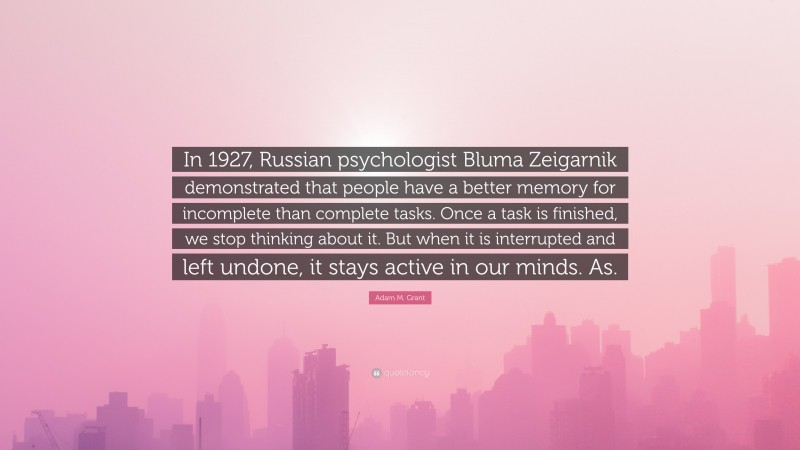 Adam M. Grant Quote: “In 1927, Russian psychologist Bluma Zeigarnik demonstrated that people have a better memory for incomplete than complete tasks. Once a task is finished, we stop thinking about it. But when it is interrupted and left undone, it stays active in our minds. As.”