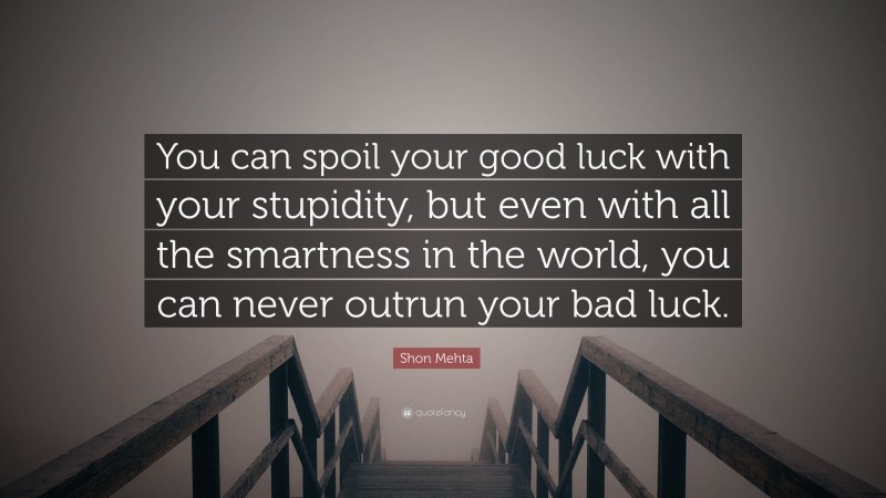 Shon Mehta Quote: “You can spoil your good luck with your stupidity, but even with all the smartness in the world, you can never outrun your bad luck.”