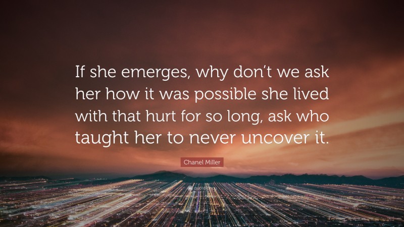 Chanel Miller Quote: “If she emerges, why don’t we ask her how it was possible she lived with that hurt for so long, ask who taught her to never uncover it.”