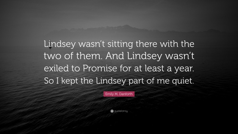 Emily M. Danforth Quote: “Lindsey wasn’t sitting there with the two of them. And Lindsey wasn’t exiled to Promise for at least a year. So I kept the Lindsey part of me quiet.”
