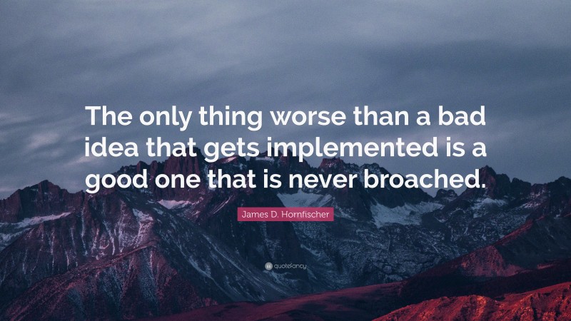 James D. Hornfischer Quote: “The only thing worse than a bad idea that gets implemented is a good one that is never broached.”