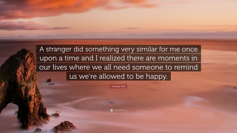 Lindsey Kelk Quote: “A stranger did something very similar for me once upon a time and I realized there are moments in our lives where we all need someone to remind us we’re allowed to be happy.”