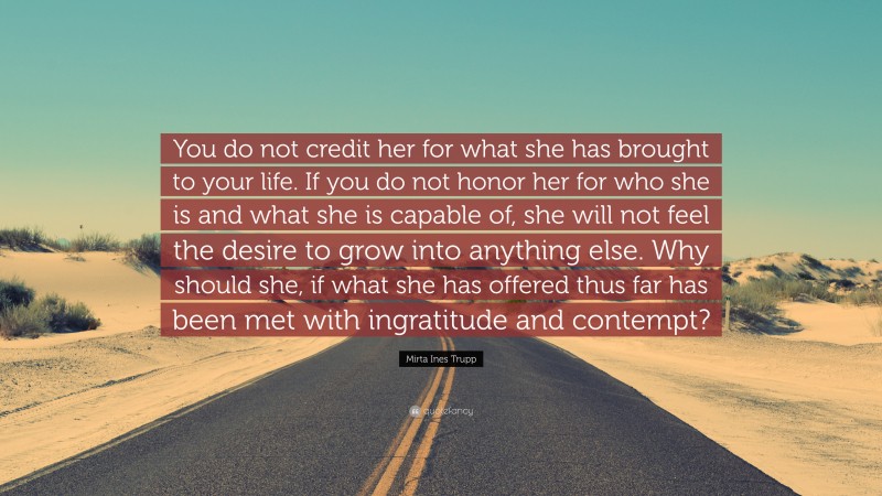 Mirta Ines Trupp Quote: “You do not credit her for what she has brought to your life. If you do not honor her for who she is and what she is capable of, she will not feel the desire to grow into anything else. Why should she, if what she has offered thus far has been met with ingratitude and contempt?”