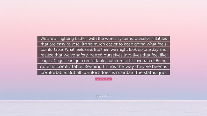 Luvvie Ajayi Jones Quote: “We are all fighting battles with the world, systems, ourselves. Battles that are easy to lose. It’s so much easier to keep doing what feels comfortable. What feels safe. But then we might look up one day and realize that we’ve safety-netted ourselves into lives that feel like cages. Cages can get comfortable, but comfort is overrated. Being quiet is comfortable. Keeping things the way they’ve been is comfortable. But all comfort does is maintain the status quo.”