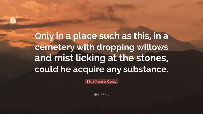 Silvia Moreno-Garcia Quote: “Only in a place such as this, in a cemetery with dropping willows and mist licking at the stones, could he acquire any substance.”