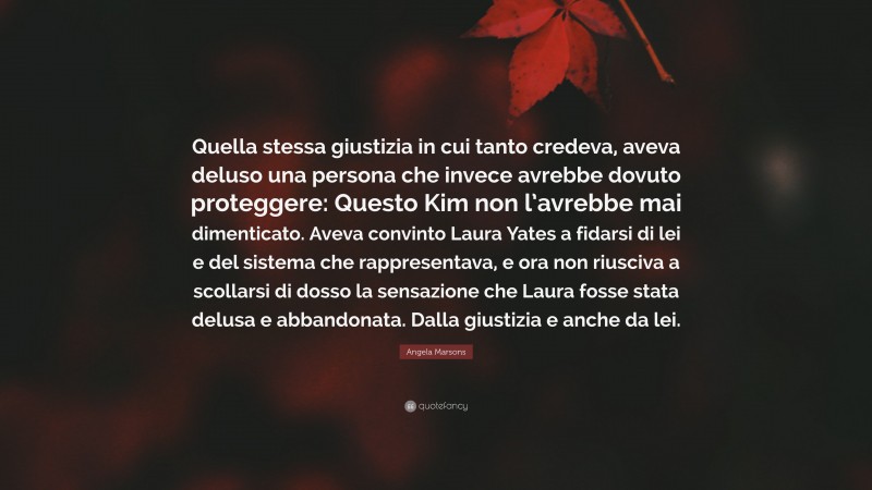 Angela Marsons Quote: “Quella stessa giustizia in cui tanto credeva, aveva deluso una persona che invece avrebbe dovuto proteggere: Questo Kim non l’avrebbe mai dimenticato. Aveva convinto Laura Yates a fidarsi di lei e del sistema che rappresentava, e ora non riusciva a scollarsi di dosso la sensazione che Laura fosse stata delusa e abbandonata. Dalla giustizia e anche da lei.”