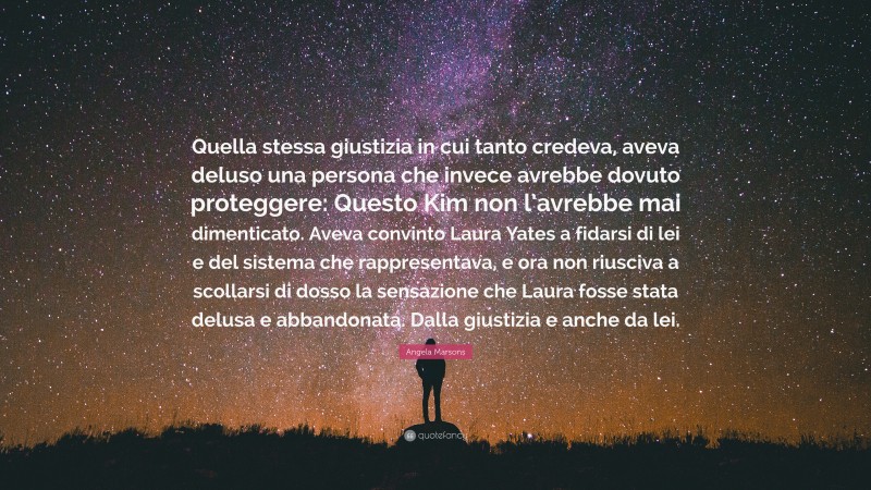Angela Marsons Quote: “Quella stessa giustizia in cui tanto credeva, aveva deluso una persona che invece avrebbe dovuto proteggere: Questo Kim non l’avrebbe mai dimenticato. Aveva convinto Laura Yates a fidarsi di lei e del sistema che rappresentava, e ora non riusciva a scollarsi di dosso la sensazione che Laura fosse stata delusa e abbandonata. Dalla giustizia e anche da lei.”