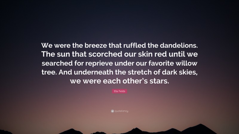 Ella Fields Quote: “We were the breeze that ruffled the dandelions. The sun that scorched our skin red until we searched for reprieve under our favorite willow tree. And underneath the stretch of dark skies, we were each other’s stars.”